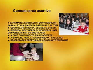 Comunicarea asertiva


►EXPRIMAREA EMOŢIILOR ŞI CONVINGERILOR
FĂRĂ A ATACA ŞI AFECTA DREPTURILE ALTORA
► COMUNICARE DIRECTĂ, DECHISĂ ŞI ONESTĂ
► INIŢIEREA, MENŢINEREA ŞI ÎNCHEIEREA UNEI
CONVERSAŢII ÎNTR-UN MOD PLĂCUT
► A FACE COMPLIMENTE ŞI A LE ACCEPTA
► A SPUNE NU FĂRĂ A TE SIMŢI VINOVAT SAU JENAT
► RESPECTAREA DREPTURILOR CELORLALTE PERSOANE
 