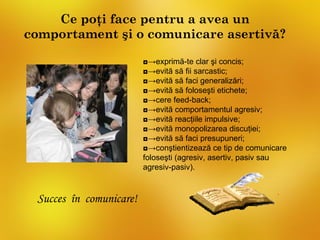 Ce poţi face pentru a avea un
comportament şi o comunicare asertivă?

                         ◘→exprimă-te clar şi concis;
                         ◘→evită să fii sarcastic;
                         ◘→evită să faci generalizări;
                         ◘→evită să foloseşti etichete;
                         ◘→cere feed-back;
                         ◘→evită comportamentul agresiv;
                         ◘→evită reacţiile impulsive;
                         ◘→evită monopolizarea discuţiei;
                         ◘→evită să faci presupuneri;
                         ◘→conştientizează ce tip de comunicare
                         foloseşti (agresiv, asertiv, pasiv sau
                         agresiv-pasiv).



 Succes în comunicare!
 