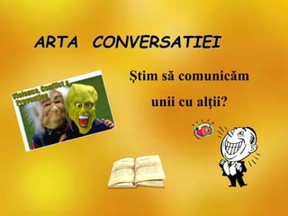 ARTA CONVERSATIEI
Ştim să comunicăm
unii cu alţii?
 