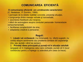 COMUNICAREA EFICIENTĂ
O comunicarea eficientă are următoarele caracteristici
(C. Nedelcea , P. Dumitru, 1999):
▪ porneşte de la datele realităţii concrete, prezenţa situaţiei,
▪ congruenţa dintre mesaje verbale şi nonverbale,
▪ acordarea feedback-ului reciproc,
▪ efect de autoreglare asupra conduitei personale- homeostazie
comportamentală,
▪ facilitarea conştientizării de sine,
▪ adaptarea creativă a persoanei.
Reguli:
1. Lăsaţi-i să vorbească ( nu întrerupeţi, nu oferiţi sugestii, nu
vorbiţi despre sentimente sau probleme similare din experienţa
dvs. sau ajutaţi-i când se opresc).
2. Prindeţi ideea principală şi puneţi-vă în situaţia celuilalt
(angajaţi-vă în înţelegerea celui care vorbeşte, puneţi-vă în locul
vorbitorului pentru a înţelege cu adevărat prin ceea ce trece).
 