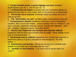 3. Puneţi întrebări pentru a putea înţelege mai bine (Intrebări
clarificatoare: spui că...?, vrei să spui că...?).
4. V erificaţi dacă aţi înţeles (revedeţi cele mai importante gânduri şi
sentimente ale celui cu care vorbiţi, fără a fi de acord sau a dezaproba).
5. Provocaţi-l să se exprime (întrebaţi-l dacă mai există ceva ce ar
vrea să spună).
6. Fiţi “deschizători de uşă” (invitaţii simple, necoercitive la discuţii)
7. Comportament adaptat (stabilirea contactului vizual confortabil şi
constant, fără a încrucişa braţele; a sta la acelaşi nivel cu vorbitorul – jos
sau în picioare, păstrarea distanţei optime, indicaţii ale înţelegerii: „aha”,
„da”, „înţeleg”, mişcarea capului, formulări scurte)
8. Citarea unor fragmente sau formule care exprimă reflecţii
(repetarea ideii de bază care tocmai a fost enunţată. “Dacă înţeleg, lucrul
care te enervează este...?”
9. Sentimente care se reflectă (repetarea unui cuvânt care exprimă un
sentiment pentru a fi auzit şi acceptat la nivel emoţional: “Te simţi
trădat...”)
10. Exprimarea unei dorinţe. (“Mi-aş dori să poţi pune laolaltă toate
piesele componente ale construcţiei tale din nou”)
11. Intrebări cu final deschis . (“Ce crezi că ţi-ar spune dacă i-ai
vorbi?”)
 