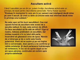 Când îi ascultăm pe cei din jur, putem învăţa. Ascultarea activă este un
principiu de bază pentru dezvoltarea personală. Henry Kaiser spunea:
“Evoluez în momentul în care am în jur oameni mai inteligenţi decât mine
pe care îi ascult. Şi cred cu tărie că oricine este mai informat decât mine
în privinţa unui subiect.”
Ascultare activă
Nu este uşor să fim buni ascultători. Cea mai
uşoară formă de ascultare este aceea de a
asculta radioul. În rest, este extrem de dificil.
Ce face ascultatul să fie atât de dificil? Ego-ul
nostru. Adesea pretindem că ascultăm, dar
mintea noastră e în cu totul altă parte,
încercând să găsească ceva de spus. Nevoia
de a întrerupe şi de a vorbi este foarte
puternică. Vrem să ne auzim şi pe noi înşine
într-o conversaţie, doar pentru a ne confirma şi
valida existenţa. Şi dacă partenerul îndrăzneşte
să vorbească, în loc să ne oprim după ce ne-
am spus părerea, continuăm să vorbim spre
propria satisfacţie
 