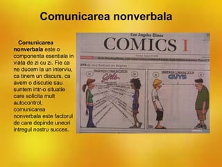 Comunicarea nonverbala
Comunicarea
nonverbala este o
componenta esentiala in
viata de zi cu zi. Fie ca
ne ducem la un interviu,
ca tinem un discurs, ca
avem o discutie sau
suntem intr-o situatie
care solicita mult
autocontrol,
comunicarea
nonverbala este factorul
de care depinde uneori
intregul nostru succes.
 