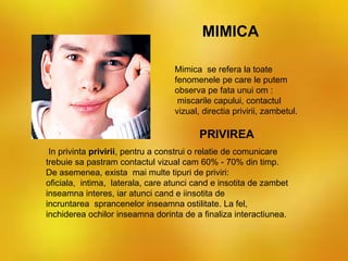 In privinta privirii, pentru a construi o relatie de comunicare
trebuie sa pastram contactul vizual cam 60% - 70% din timp.
De asemenea, exista mai multe tipuri de priviri:
oficiala, intima, laterala, care atunci cand e insotita de zambet
inseamna interes, iar atunci cand e iinsotita de
incruntarea sprancenelor inseamna ostilitate. La fel,
inchiderea ochilor inseamna dorinta de a finaliza interactiunea.
Mimica se refera la toate
fenomenele pe care le putem
observa pe fata unui om :
miscarile capului, contactul
vizual, directia privirii, zambetul.
MIMICA
PRIVIREA
 