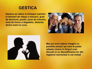 Gestica se refera la limbajul mainilor
in termeni de viteza a miscarii, grad
de tensiune, pozitii, zone de miscare,
mod de tinere a degetelor, distanta
dintre maini si corp.
GESTICA
Mai jos sunt cateva imagini cu
posibile posturi pe care le poate
adopta cineva in timpul unei
discutii si cu decodificarea lor din
registrul nonverbal in cel verbal
 