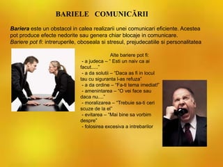BARIELE COMUNICĂRII
Alte bariere pot fi:
- a judeca – “ Esti un naiv ca ai
facut.....”
- a da solutii – “Daca as fi in locul
tau cu siguranta l-as refuza”
- a da ordine – “Fa-ti tema imediat!”
- amenintarea – “O vei face sau
daca nu....”
- moralizarea – “Trebuie sa-ti ceri
scuze de la el”
- evitarea – “Mai bine sa vorbim
despre”
- folosirea excesiva a intrebarilor
Bariera este un obstacol in calea realizarii unei comunicari eficiente. Acestea
pot produce efecte nedorite sau genera chiar blocaje in comunicare.
Bariere pot fi: intreruperile, oboseala si stresul, prejudecatiile si personalitatea
 