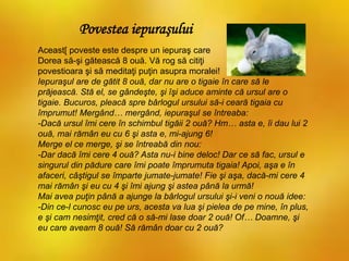 Aceast[ poveste este despre un iepuraş care
Dorea să-şi gătească 8 ouă. Vă rog să citiţi
povestioara şi să meditaţi puţin asupra moralei!
Iepuraşul are de gătit 8 ouă, dar nu are o tigaie în care să le
prăjească. Stă el, se gândeşte, şi îşi aduce aminte că ursul are o
tigaie. Bucuros, pleacă spre bârlogul ursului să-i ceară tigaia cu
împrumut! Mergând… mergând, iepuraşul se întreaba:
-Dacă ursul îmi cere în schimbul tigăii 2 ouă? Hm… asta e, îi dau lui 2
ouă, mai rămân eu cu 6 şi asta e, mi-ajung 6!
Merge el ce merge, şi se întreabă din nou:
-Dar dacă îmi cere 4 ouă? Asta nu-i bine deloc! Dar ce să fac, ursul e
singurul din pădure care îmi poate împrumuta tigaia! Apoi, aşa e în
afaceri, câştigul se împarte jumate-jumate! Fie şi aşa, dacă-mi cere 4
mai rămân şi eu cu 4 şi îmi ajung şi astea până la urmă!
Mai avea puţin până a ajunge la bârlogul ursului şi-i veni o nouă idee:
-Din ce-l cunosc eu pe urs, acesta va lua şi pielea de pe mine, în plus,
e şi cam nesimţit, cred că o să-mi lase doar 2 ouă! Of… Doamne, şi
eu care aveam 8 ouă! Să rămân doar cu 2 ouă?
Povestea iepuraşului
 