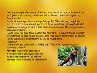 Delicată situaţie, dar, asta e! Până la urmă decât să mor de foame, îi dau
lui 6 şi eu sunt mai mic, rămân cu 2 ouă! Aceste ouă o să-mi ţină de
foame astăzi!
În sfârşit, iepuraşul ajunse în faţa bârlogului! Căzu din nou pe gânduri,
era din ce în ce mai stresat, pentru că în tot acest timp el s-a gândit să-l
împace şi pe urs şi pe el şi a tras nişte concluzii clare. Dar nu-şi pusese o
singură întrebare:
-Dacă ursul îmi cere toate ouăle? Ce fac? Hm… Asta ar fi foarte delicat!!!
Se hotărăşte şi bate la uşa ursului, care iese cu un zâmbet larg şi spune:
-Zi-mi iepuraşule, ce problema ai, cu ce te pot ajuta?
Iepuraşul:
-Mai ursule, ştii ceva: NU-MI TREBUIE TIGAIA TA! Apoi îi întoarce
spatele şi pleacă!
Morala: etichetarea prietenilor,
a colegilor sau a şefilor, fără măcar
să le ascultăm punctul de vedere,
conduce la un eşec ferm în comunicare!
 