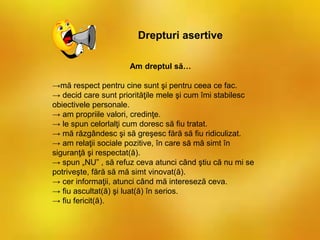 Drepturi asertive
Am dreptul să…
→mă respect pentru cine sunt şi pentru ceea ce fac.
→ decid care sunt priorităţile mele şi cum îmi stabilesc
obiectivele personale.
→ am propriile valori, credinţe.
→ le spun celorlalţi cum doresc să fiu tratat.
→ mă răzgândesc şi să greşesc fără să fiu ridiculizat.
→ am relaţii sociale pozitive, în care să mă simt în
siguranţă şi respectat(ă).
→ spun „NU” , să refuz ceva atunci când ştiu că nu mi se
potriveşte, fără să mă simt vinovat(ă).
→ cer informaţii, atunci când mă intereseză ceva.
→ fiu ascultat(ă) şi luat(ă) în serios.
→ fiu fericit(ă).
 