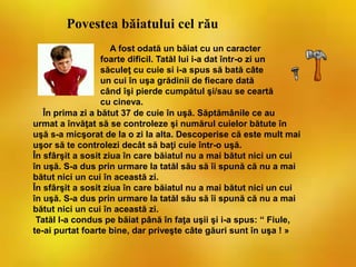 În prima zi a bătut 37 de cuie în uşă. Săptămânile ce au
urmat a învăţat să se controleze şi numărul cuielor bătute în
uşă s-a micşorat de la o zi la alta. Descoperise că este mult mai
uşor să te controlezi decât să baţi cuie într-o uşă.
În sfârşit a sosit ziua în care băiatul nu a mai bătut nici un cui
în uşă. S-a dus prin urmare la tatăl său să îi spună că nu a mai
bătut nici un cui în această zi.
În sfârşit a sosit ziua în care băiatul nu a mai bătut nici un cui
în uşă. S-a dus prin urmare la tatăl său să îi spună că nu a mai
bătut nici un cui în această zi.
Tatăl l-a condus pe băiat până în faţa uşii şi i-a spus: “ Fiule,
te-ai purtat foarte bine, dar priveşte câte găuri sunt în uşa ! »
Povestea băiatului cel rău
A fost odată un băiat cu un caracter
foarte dificil. Tatăl lui i-a dat într-o zi un
săculeţ cu cuie si i-a spus să bată câte
un cui în uşa grădinii de fiecare dată
când îşi pierde cumpătul şi/sau se ceartă
cu cineva.
 