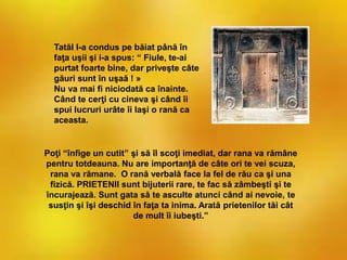 Poţi “înfige un cutit” şi să îl scoţi imediat, dar rana va rămâne
pentru totdeauna. Nu are importanţă de câte ori te vei scuza,
rana va rămane. O rană verbală face la fel de rău ca şi una
fizică. PRIETENII sunt bijuterii rare, te fac să zâmbeşti şi te
încurajează. Sunt gata să te asculte atunci când ai nevoie, te
susţin şi îşi deschid în faţa ta inima. Arată prietenilor tăi cât
de mult îi iubeşti.”
Tatăl l-a condus pe băiat până în
faţa uşii şi i-a spus: “ Fiule, te-ai
purtat foarte bine, dar priveşte câte
găuri sunt în uşaă ! »
Nu va mai fi niciodată ca înainte.
Când te cerţi cu cineva şi când îi
spui lucruri urâte îi laşi o rană ca
aceasta.
 