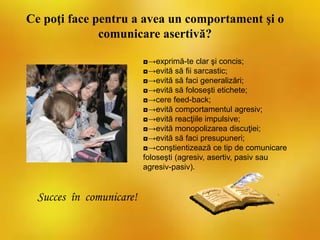 Ce poţi face pentru a avea un comportament şi o
comunicare asertivă?
◘→exprimă-te clar şi concis;
◘→evită să fii sarcastic;
◘→evită să faci generalizări;
◘→evită să foloseşti etichete;
◘→cere feed-back;
◘→evită comportamentul agresiv;
◘→evită reacţiile impulsive;
◘→evită monopolizarea discuţiei;
◘→evită să faci presupuneri;
◘→conştientizează ce tip de comunicare
foloseşti (agresiv, asertiv, pasiv sau
agresiv-pasiv).
Succes în comunicare!
 