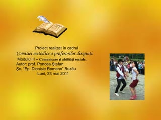 Proiect realizat în cadrul
Comisiei metodice a profesorilor diriginţi.
Modulul II – Comunicare şi abilităţi sociale.
Autor: prof. Poncea Ştefan,
Şc. “Ep. Dionisie Romano” Buzău
Luni, 23 mai 2011
 