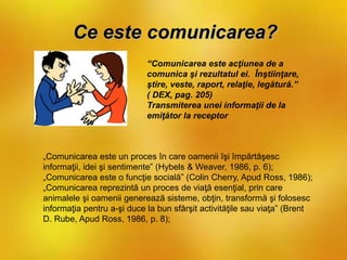 Ce este comunicarea?
“Comunicarea este acţiunea de a
comunica şi rezultatul ei. Înştiinţare,
ştire, veste, raport, relaţie, legătură.”
( DEX, pag. 205)
Transmiterea unei informaţii de la
emiţător la receptor
„Comunicarea este un proces în care oamenii îşi împărtăşesc
informaţii, idei şi sentimente” (Hybels & Weaver, 1986, p. 6);
„Comunicarea este o funcţie socială” (Colin Cherry, Apud Ross, 1986);
„Comunicarea reprezintă un proces de viaţă esenţial, prin care
animalele şi oamenii generează sisteme, obţin, transformă şi folosesc
informaţia pentru a-şi duce la bun sfârşit activităţile sau viaţa” (Brent
D. Rube, Apud Ross, 1986, p. 8);
 