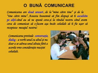 O BUNĂ COMUNICARE
Comunicarea are două sensuri , de la “mine către tine” şi de la
“tine către mine”. Aceasta înseamnă să fim dispuşi să îi ascultăm
pe alţii când au să ne spună ceva şi la rândul nostru când avem
ceva de comunicat să o facem aşa încât celuilalt să îi fie uşor să
recepteze mesajul nostru!
Comunicarea pretinde conversaţie,
dialog - a vorbi unul cu altul şi nu
doar a se adresa unul altuia fără a
acorda vreo consideraţie reacţiei
celuilalt.
 