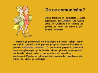 Omul trăieşte în societate … este
înconjurat de OAMENI CU CARE
VINE ÎN CONTACT în familie , la
şcoală , la locul de muncă , pe
stradă , oriunde
Medicii şi psihologii ne sfătuiesc să avem relaţii bune
cu alţii în primul rând pentru propria noastră bunăstare ,
pentru sănătatea noastră… O persoană paşnică , altruistă ,
care se gândeşte şi la binele altora şi este preocupată
de binele altora este o persoană mai veselă şi
sănătoasă. Egoismul , dimpotrivă conduce la probleme ale
inimii , la stres şi nelinişte.
De ce comunicăm?
 