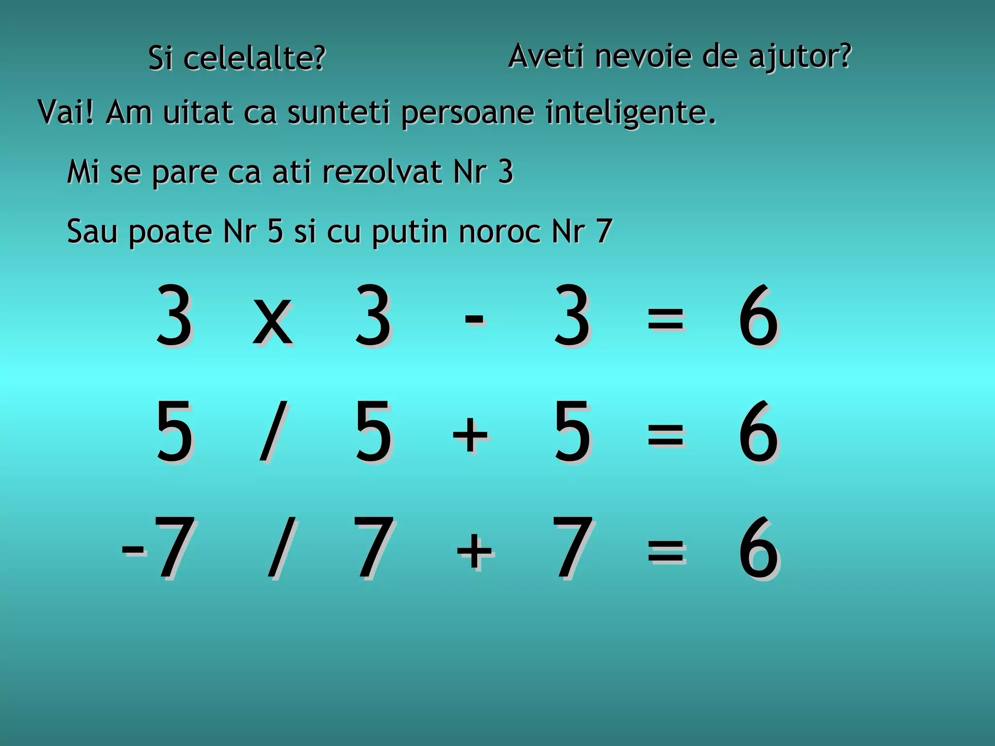 Aveti nevoie de ajutor?

Si celelalte?

Vai! Am uitat ca sunteti persoane inteligente.
Mi se pare ca ati rezolvat Nr 3
Sau poate Nr 5 si cu putin noroc Nr 7

3
5
-7

x
/
/

3
5
7

+
+

3
5
7

=
=
=

6
6
6

 