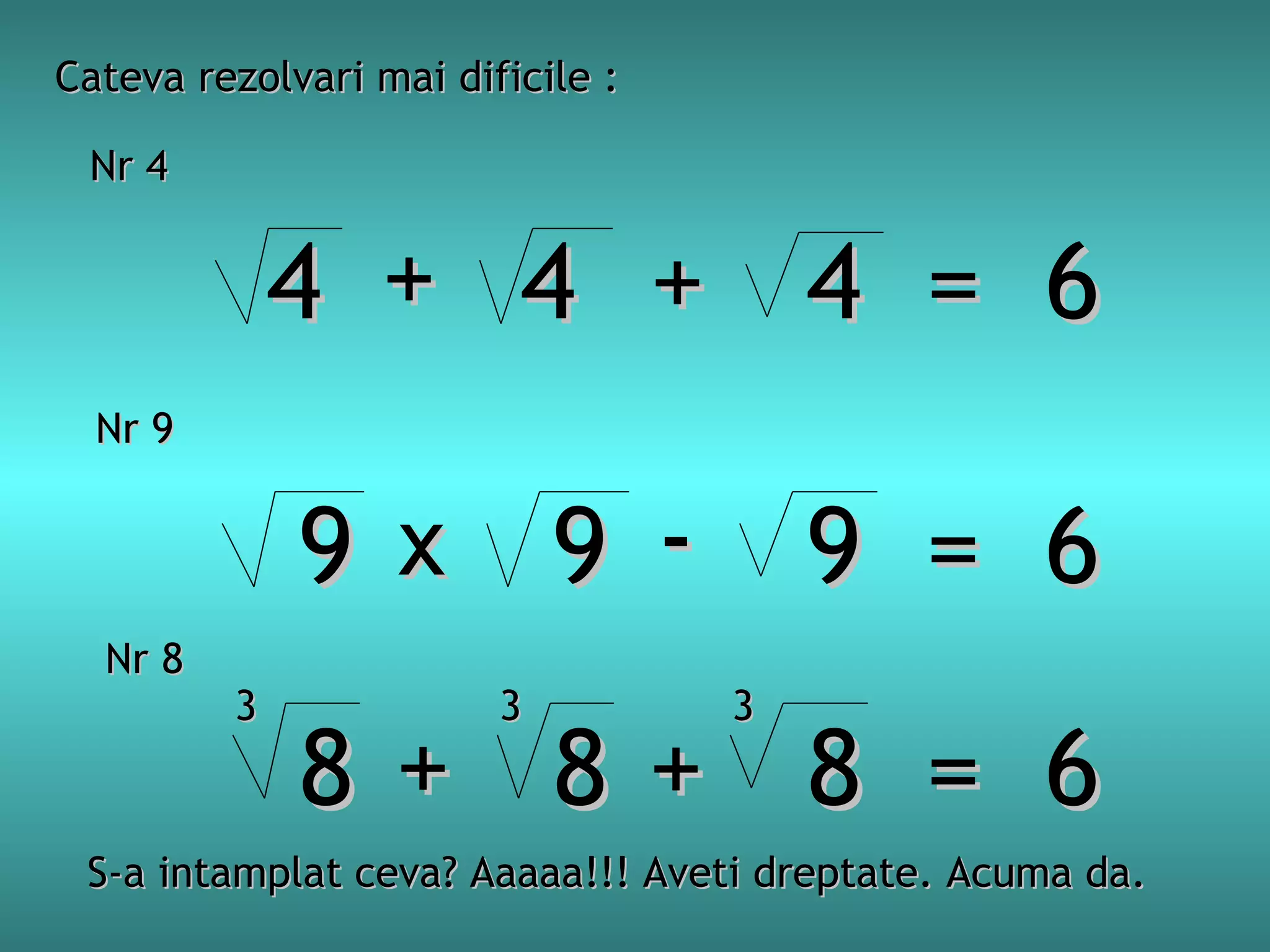 Cateva rezolvari mai dificile :
Nr 4

4 + 4 + 4 = 6
Nr 9

9 x 9 - 9 = 6
Nr 8

3

3

3

8+ 8+ 8 = 6

S-a intamplat ceva? Aaaaa!!! Aveti dreptate. Acuma da.

 