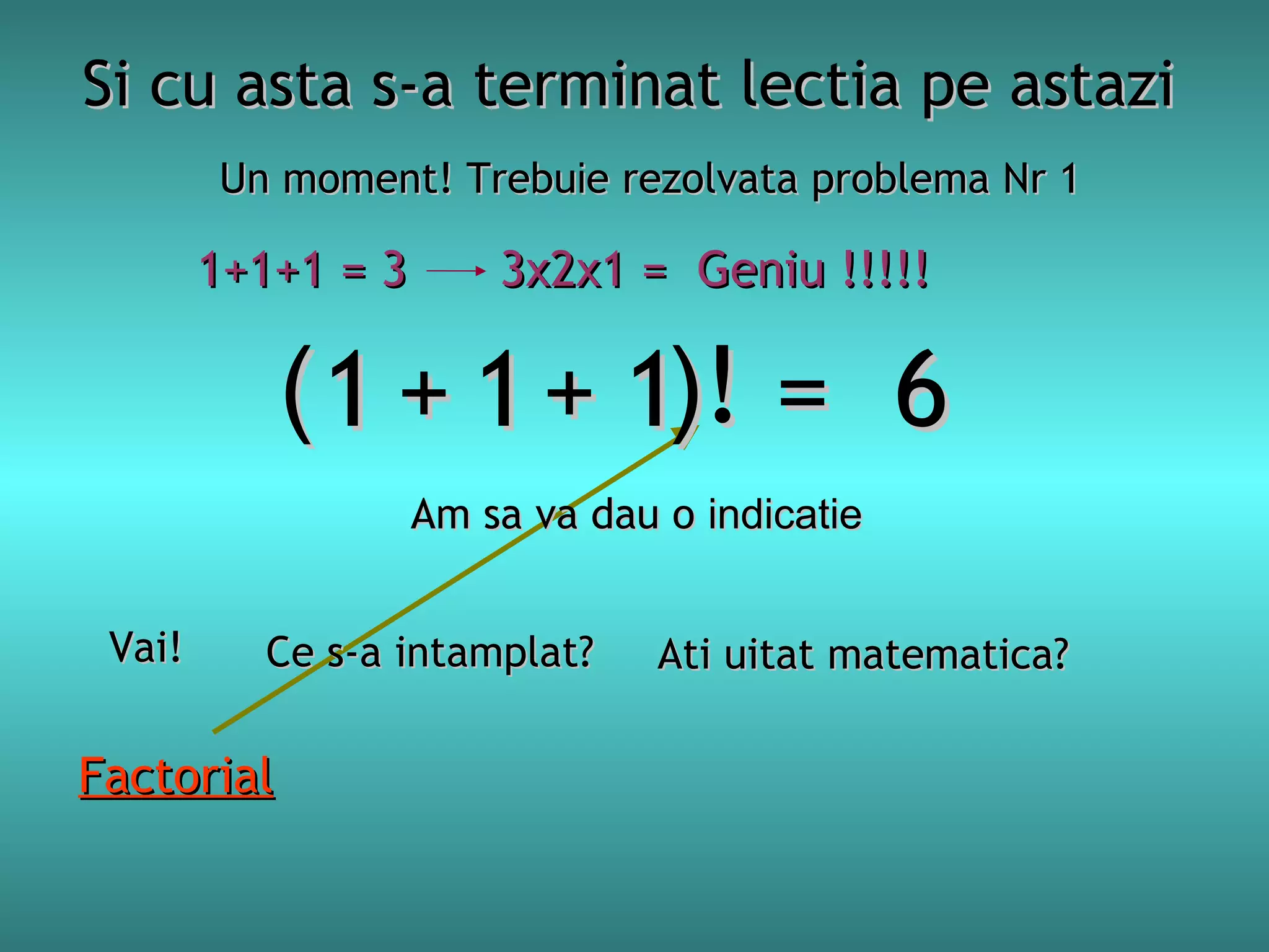 Si cu asta s-a terminat lectia pe astazi
Un moment! Trebuie rezolvata problema Nr 1

1+1+1 = 3

3x2x1 = Geniu !!!!!

( 1 + 1 + 1)! = 6
Am sa va dau o indicatie
Vai!

Ce s-a intamplat?

Factorial

Ati uitat matematica?

 