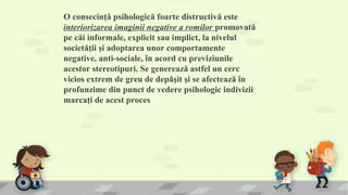 O consecinţă psihologică foarte distructivă este 
interiorizarea imaginii negative a romilor promovată 
pe căi informale, explicit sau implict, la nivelul 
societăţii şi adoptarea unor comportamente 
negative, anti-sociale, în acord cu previziunile 
acestor stereotipuri. Se generează astfel un cerc 
vicios extrem de greu de depăşit şi se afectează în 
profunzime din punct de vedere psihologic indivizii 
marcaţi de acest proces
 
