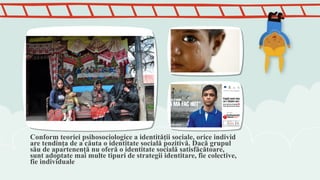 Conform teoriei psihosociologice a identităţii sociale, orice individ
are tendinţa de a căuta o identitate socială pozitivă. Dacă grupul
său de apartenenţă nu oferă o identitate socială satisfăcătoare,
sunt adoptate mai multe tipuri de strategii identitare, fie colective,
fie individuale
 