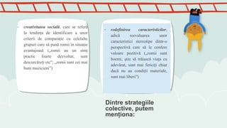 Dintre strategiile
colective, putem
menţiona:
- creativitatea socială, care se referă
la tendinţa de identificare a unor
criterii de comparaţie cu celelalte
grupuri care să pună romii în situaţie
avantajoasă („romii au un simţ
practic foarte dezvoltat, sunt
descurcăreţi etc”; „romii sunt cei mai
buni muzicieni”)
- redefinirea caracteristicilor,
adică reevaluarea unor
caracteristici stereotipe dintr-o
perspectivă care să le confere
valoare pozitivă („romii sunt
boemi, ştiu să trăiască viaţa cu
adevărat, sunt mai fericiţi chiar
dacă nu au condiţii materiale,
sunt mai liberi”)
 