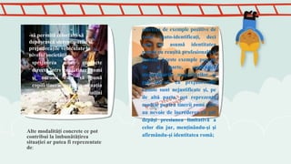 Alte modalităţi concrete ce pot
contribui la îmbunătăţirea
situaţiei ar putea fi reprezentate
de:
- oferirea de exemple pozitive de
romi (auto-identificaţi, deci
care îşi asumă identitatea
romă) cu reuşită profesională şi
socială. Aceste exemple pot, pe
de o parte, contrazice
stereotipurile majoritarilor şi
pot dovedi că prejudecăţile
rasiste sunt nejustificate şi, pe
de altă parte, pot reprezenta
modele pentru tinerii romi care
au nevoie de încrederea că pot
depăşi presiunea limitativă a
celor din jur, menţinându-şi şi
afirmându-şi identitatea romă;
-să permită celorlalţi să
depăşească stereotipurile şi
prejudecăţile vehiculate la
nivelul societăţii
- sprijinirea unor contacte
directe între copii/tineri romi
şi neromi care să pună
copiii/tinerii romi în situaţia
de a experimenta atitudini
pozitive ale celorlalţi
 
