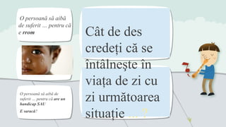 Cât de des
credeţi că se
întâlneşte în
viaţa de zi cu
zi următoarea
situaţie ... ?
O persoană să aibă
de suferit … pentru că
e rrom
O persoană să aibă de
suferit … pentru că are un
handicap SAU
E saracă?
 