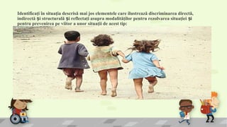 Identificaţi în situaţia descrisă mai jos elementele care ilustrează discriminarea directă,
indirectă i structurală i reflectaţi asupra modalităţilor pentru rezolvarea situaţiei iș ș ș
pentru prevenirea pe viitor a unor situaţii de acest tip:
• Mihăiţă i Adelina, de 4 i 5 ani, sunt cei mai mici din cei cinci copii ai unei familii de romi, care locuie te într-un sat de câmpie. Tatăl, mama i fraţii mai mari muncescș ș ș ș
cu ziua, pe unde apucă, pentru a câ tiga o bucată de pâine. Pe cei doi copii mai mici, mama i-a înscris la grădiniţă, în ciuda protestelor tatălui, care susţine că nu auș
nevoie de grădiniţă sau de coală, că, oricum, a observat-o el pe doamna educatoare că se uită urât la copiii lor, că n-au bani să le cumpere îmbrăcăminte i cele necesareș ș
pentru grădiniţă, că, oricum, la primăvară ei vor pleca în Italia, la muncă. Grădiniţa e departe de casa lor i în sezonul rece drumul până acolo e un chin, dar mama vreaș
ca măcar cei doi copii mai mici să înveţe carte, să nu-i mai în ele vânzătorul de la magazin cum a în elat-o pe ea, că n-a tiut să citească preţurile. În fiecare dimineaţă,ș ș ș
înainte de a pleca la muncă, mama îi face Adelinei două codiţe subţirele, în care împlete te bănuţi coloraţi, aurii i argintii, o îmbracă în singura fustiţă nouă, înflorată,ș ș
pe care i-a făcut-o special pentru grădiniţă i apoi i-l dă în grijă pe Mihăiţă, îndemnându-i să meargă pe marginea drumului, să nu-i calce vreo ma ină. Într-una din zile,ș ș
ghetuţele, i a a rupte, ale lui Mihăiţă au rămas fără talpă i n-a mai putut merge la grădiniţă. Adelina, de i se temea de câinele acela mare i negru care păze te la oș ș ș ș ș ș
poartă i se repede la copii, a plecat singură, gândindu-se la cornul pe care doamna i-l dă în fiecare zi, de i nu-i prea place la grădiniţă, deoarece unii copii râd de ea cumș ș
e îmbrăcată, alţii o trag de hăinuţe i vor să-i ia bănuţii de la codiţe, dar mai ales pentru că nu prea înţelege ce vorbesc copiii i doamna educatoare. Uneori se simteș ș
străină, nimic din ce o înconjoară nu i se pare familiar, îi place doar faptul că i-a făcut o prietenă, o fetiţă ca i ea, cu care se joacă în spatele sălii de clasă, acolo undeș ș
le-a a ezat doamna. La ora de desen ea stă cuminte cu mâinile la spate, pentru că nu are culori. Prietena ei, care avea două culori, i-a dat-o într-o zi pe cea verde, iarș
Adelina a plâns de bucurie în acea zi.. Cu gândul la gustarea de la ora 10, fetiţa plecă singură, mai mult cu lacrimi în ochi, spre grădiniţă. Mihăiţă a rămas la rândul lui
plângând după surioara lui. La grădiniţă, când doamna educatoare le-a împărţit gustarea, Adelina a strecurat-o cu grijă în buzunarul hăinuţei, păstrând-o pentru frăţiorul
ei. Doamna educatoare n-a observat. În zilele următoare, Adelina a lipsit de la grădiniţă, dar a venit Mihăiţă. Ghetuţele largi ale surioarei îi jucau în picioarele îngheţate
•
 