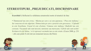 STEREOTIPURI , PREJUDECATI, DISCRIMINARE
Exercitiul 1. Reflectati la validitatea urmatorului motto al tematicii de fata:
•“Dumnezeul tau este evreu, / Masina pe care o ai este japoneza. / Piza este italiana,/
Iar couscous-ul este algerian./ Democratia pe care o practici este greceasca. / Cafeaua
ta este braziliana. Ceasul iti este elvetian./ Camasa este indiana./ Radiolul tau este
coreean./ Vacantele tale sunt turcesti, tunisiene sau marocane./ Cifrele tale sunt arabe/
Scriitura iti este latina, / si ii reprosezi vecinului tau ca este strain. (Cucos 2000, p. 231
– afis care poate fi citit intr-un restaurant turcesc din Paris)
 