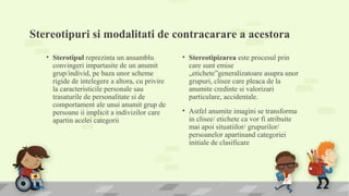 Stereotipuri si modalitati de contracarare a acestora
• Sterotipul reprezinta un ansamblu
convingeri impartasite de un anumit
grup/individ, pe baza unor scheme
rigide de intelegere a altora, cu privire
la caracteristicile personale sau
trasaturile de personalitate si de
comportament ale unui anumit grup de
persoane ii implicit a indivizilor care
apartin acelei categorii
• Stereotipizarea este procesul prin
care sunt emise
„etichete”generalizatoare asupra unor
grupuri, clisee care pleaca de la
anumite credinte si valorizari
particulare, accidentale.
• Astfel anumite imagini se transforma
in clisee/ etichete ca vor fi atribuite
mai apoi situatiilor/ grupurilor/
persoanelor apartinand categoriei
initiale de clasificare
 