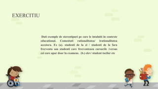 EXERCITIU
Dati exemple de stereotipuri pe care le intalniti in contexte
educational. Comentati rationalitatea/ irationalitatea
acestora. Ex (a). studenti de la zi / studenti de la fara
frecventa sau studenti care frecventeaza cursurile /versus
cei care apar doar la examene. (b.) elev/ student tocilar etc
 