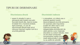 TIPURI DE DISRIMINARE
Discriminarea directă
• apare în situaţia în care o
persoană este tratată mai puţin
favorabil decât alta, dacă ar putea
fi tratată într-o manieră similară.
Spre exemplu, un caz de
discriminare directă este cel al
refuzului înscrierii copiilor romi la o
anumită grădiniţă
Discriminării indirecte
• o prevedere, un criteriu sau o
practică aparent neutră
dezavantajează anumite persoane.
Un exemplu este impunerea
purtării de către copii a unor
uniforme scumpe sau
obligativitatea achiziţionării de
către părinţi a unor materiale
educative cu costuri ridicate, ceea
ce are drept consecinţă
concentrarea copiilor proveniţi din
medii defavorizate în grădiniţe care
nu au astfel de solicitări.
 