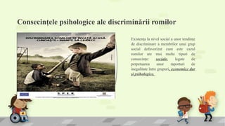 Consecinţele psihologice ale discriminării romilor
Existenţa la nivel social a unor tendinţe
de discriminare a membrilor unui grup
social defavorizat cum este cazul
romilor are mai multe tipuri de
consecinţe: sociale, legate de
perpetuarea unor raporturi de
inegalitate între grupuri, economice dar
şi psihologice.
 