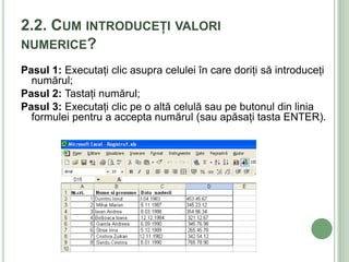 2.2. CUM INTRODUCEŢI VALORI
NUMERICE?
Pasul 1: Executaţi clic asupra celulei în care doriţi să introduceţi
  numărul;
Pasul 2: Tastaţi numărul;
Pasul 3: Executaţi clic pe o altă celulă sau pe butonul din linia
  formulei pentru a accepta numărul (sau apăsaţi tasta ENTER).
 