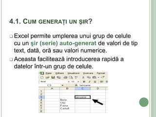 4.1. CUM GENERAŢI UN ŞIR?

 Excel  permite umplerea unui grup de celule
  cu un şir (serie) auto-generat de valori de tip
  text, dată, oră sau valori numerice.
 Aceasta facilitează introducerea rapidă a
  datelor într-un grup de celule.
 