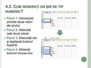 4.3. CUM GENERAŢI UN ŞIR DE TIP
 NUMERIC?

 Pasul 1: Introduceţi
  primele două valori
  ale şirului;
 Pasul 2: Selectaţi
  cele două celule;
 Pasul 3: Executaţi clic
  şi deplasaţi butonul
  AutoFill;
 Pasul 4: Eliberaţi
  butonul mouse-ului.
 