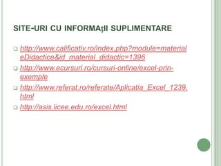 SITE-URI CU INFORMAțII SUPLIMENTARE

 http://www.calificativ.ro/index.php?module=material
  eDidactice&id_material_didactic=1396
 http://www.ecursuri.ro/cursuri-online/excel-prin-
  exemple
 http://www.referat.ro/referate/Aplicatia_Excel_1239.
  html
 http://asis.licee.edu.ro/excel.html
 