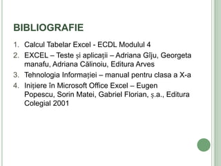 BIBLIOGRAFIE
1. Calcul Tabelar Excel - ECDL Modulul 4
2. EXCEL – Teste și aplicații – Adriana Gîju, Georgeta
   manafu, Adriana Călinoiu, Editura Arves
3. Tehnologia Informației – manual pentru clasa a X-a
4. Inițiere în Microsoft Office Excel – Eugen
   Popescu, Sorin Matei, Gabriel Florian, ș.a., Editura
   Colegial 2001
 