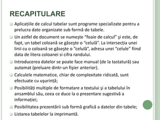 RECAPITULARE
   Aplicaţiile de calcul tabelar sunt programe specializate pentru a
    prelucra date organizate sub formă de tabele.
   Un astfel de document se numeşte “foaie de calcul” şi este, de
    fapt, un tabel coloană se găseşte o “celulă”. La intersecţia unei
    linii cu o coloană se găseşte o “celulă”, adresa unei “celule” fiind
    data de litera coloanei si cifra randului.
   Introducerea datelor se poate face manual (de la tastatură) sau
    automat (preluare dintr-un fişier anterior).
   Calculele matematice, chiar de complexitate ridicată, sunt
    efectuate cu uşurinţă;
   Posibilităţi multiple de formatare a textului şi a tabelului în
    ansamblul său, ceea ce duce la o prezentare sugestivă a
    informaţiei;
   Posibilitatea prezentării sub formă grafică a datelor din tabele;
   Listarea tabelelor la imprimantă.
 