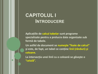 CAPITOLUL I
   INTRODUCERE

Aplicaţiile de calcul tabelar sunt programe
specializate pentru a prelucra date organizate sub
formă de tabele.
Un astfel de document se numeşte “foaie de calcul”
şi este, de fapt, un tabel ce conţine linii (rânduri) şi
coloane.
La intersecţia unei linii cu o coloană se găseşte o
“celulă”.
 