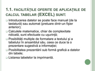 1.1. FACILITĂŢILE OFERITE DE APLICAŢIILE DE
CALCUL TABELAR (EXCEL) SUNT:
 Introducerea datelor se poate face manual (de la
  tastatură) sau automat (preluare dintr-un fişier
  anterior);
 Calculele matematice, chiar de complexitate
  ridicată, sunt efectuate cu uşurinţă;
 Posibilităţi multiple de formatare a textului şi a
  tabelului în ansamblul său, ceea ce duce la o
  prezentare sugestivă a informaţiei;
 Posibilitatea prezentării sub formă grafică a datelor
  din tabele;
 Listarea tabelelor la imprimantă.
 