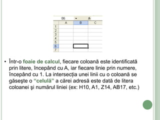 • Într-o foaie de calcul, fiecare coloană este identificată
  prin litere, începând cu A, iar fiecare linie prin numere,
  începând cu 1. La intersecţia unei linii cu o coloană se
  găseşte o “celulă” a cărei adresă este dată de litera
  coloanei şi numărul liniei (ex: H10, A1, Z14, AB17, etc.)
 