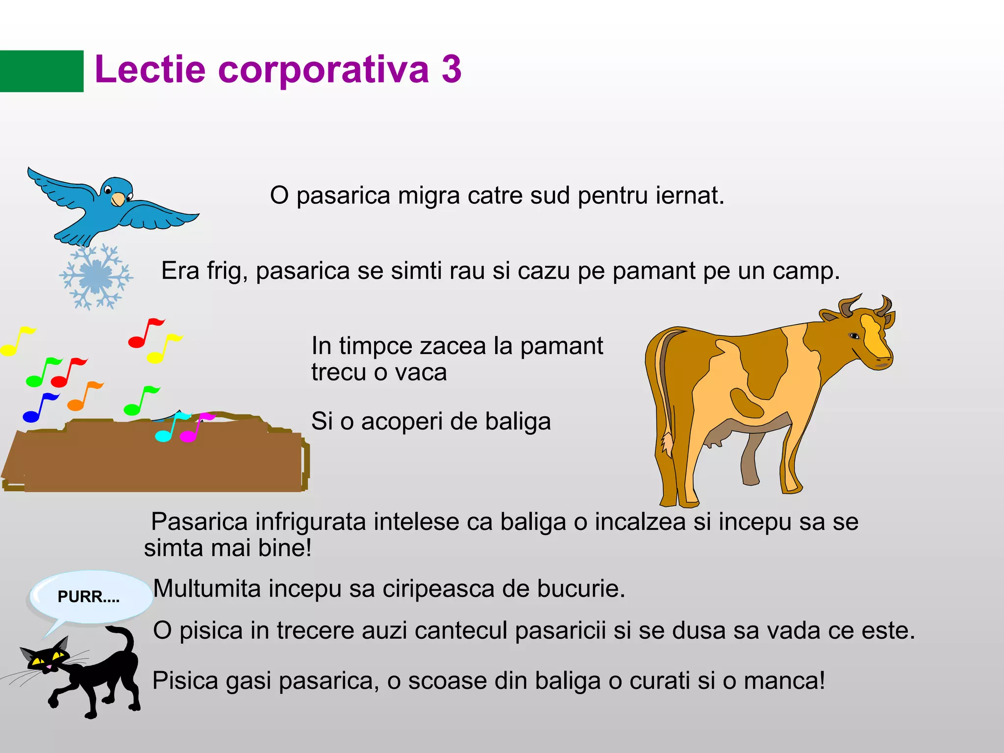 Lectie corporativa 3 O pasarica migra catre sud pentru iernat. Pasarica infrigurata intelese ca baliga o incalzea si incepu sa se simta mai bine! Multumita incepu sa ciripeasca de bucurie. Pisica gasi pasarica, o scoase din baliga o curati si o manca! Era frig, pasarica se simti rau si cazu pe pamant pe un camp. In timpce zacea la pamant trecu o vaca Si o acoperi de baliga O pisica in trecere auzi cantecul pasaricii si se dusa sa vada ce este. 