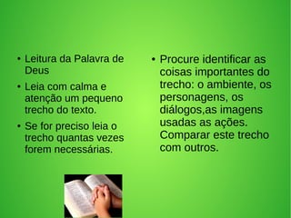 ● Leitura da Palavra de
Deus
● Leia com calma e
atenção um pequeno
trecho do texto.
● Se for preciso leia o
trecho quantas vezes
forem necessárias.
● Procure identificar as
coisas importantes do
trecho: o ambiente, os
personagens, os
diálogos,as imagens
usadas as ações.
Comparar este trecho
com outros.
 