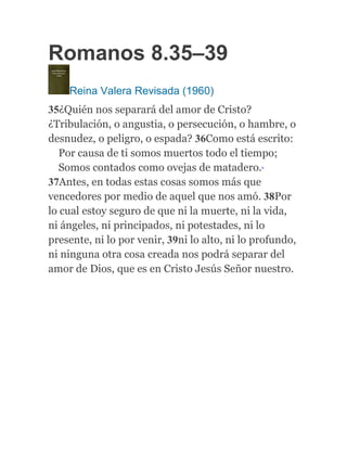 Romanos 8.35–39
Reina Valera Revisada (1960)
35¿Quién nos separará del amor de Cristo?
¿Tribulación, o angustia, o persecución, o hambre, o
desnudez, o peligro, o espada? 36Como está escrito:
Por causa de ti somos muertos todo el tiempo;
Somos contados como ovejas de matadero.b
37Antes, en todas estas cosas somos más que
vencedores por medio de aquel que nos amó. 38Por
lo cual estoy seguro de que ni la muerte, ni la vida,
ni ángeles, ni principados, ni potestades, ni lo
presente, ni lo por venir, 39ni lo alto, ni lo profundo,
ni ninguna otra cosa creada nos podrá separar del
amor de Dios, que es en Cristo Jesús Señor nuestro.
 