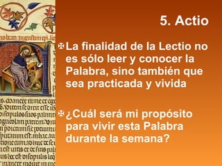 5. Actio La finalidad de la Lectio no es sólo leer y conocer la Palabra, sino también que sea practicada y vivida ¿Cuál será mi propósito para vivir esta Palabra durante la semana? 