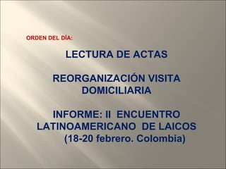 ORDEN DEL DÍA:


           LECTURA DE ACTAS

       REORGANIZACIÓN VISITA
           DOMICILIARIA

     INFORME: II ENCUENTRO
   LATINOAMERICANO DE LAICOS
        (18-20 febrero. Colombia)
 
