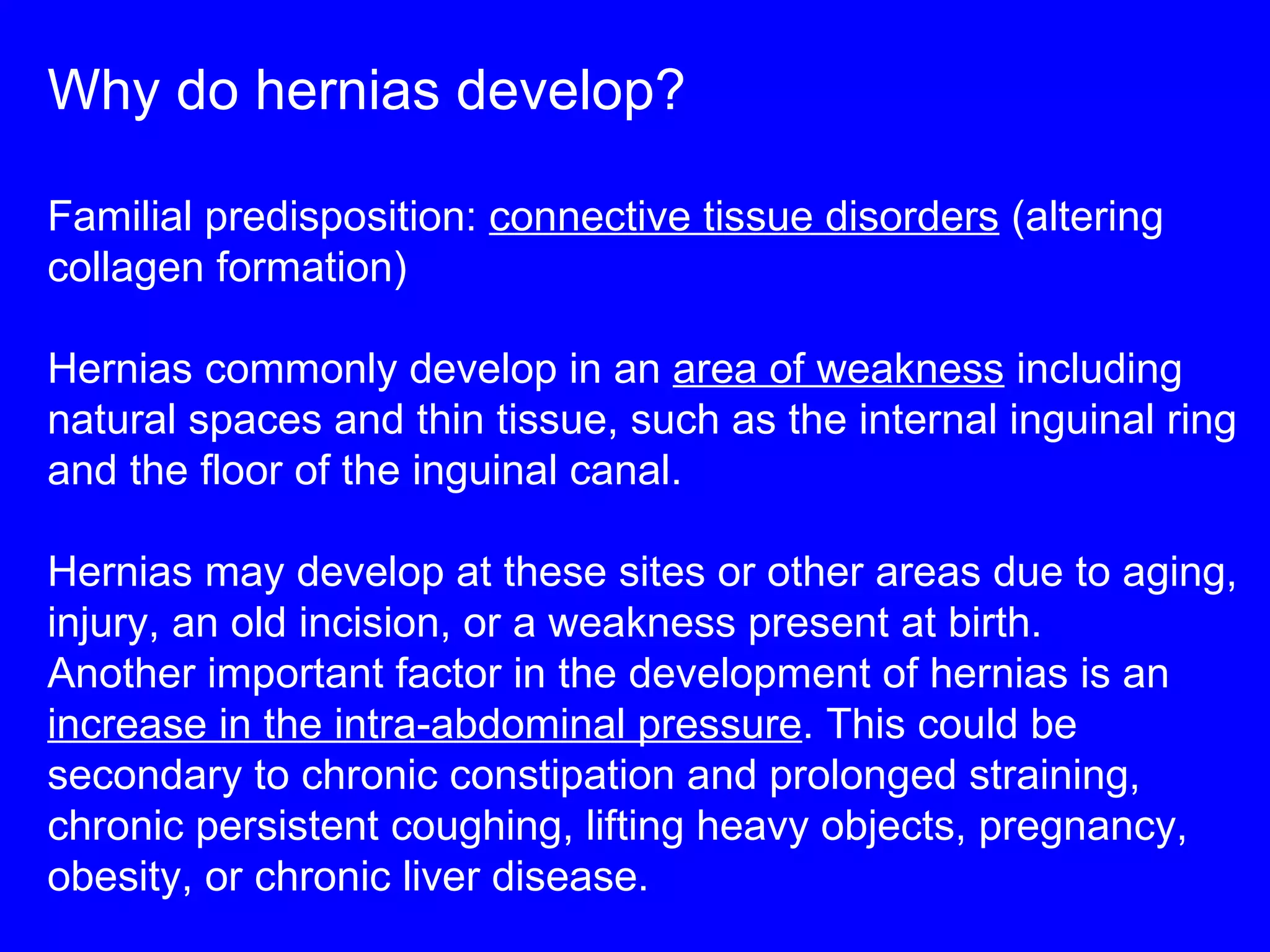 Why do hernias develop? Familial predisposition:  connective tissue disorders  (altering collagen formation) Hernias commonly develop in an  area of weakness  including natural spaces and thin tissue, such as the internal inguinal ring and the floor of the inguinal canal.  Hernias may develop at these sites or other areas due to aging, injury, an old incision, or a weakness present at birth.  Another important factor in the development of hernias is an  increase in the intra-abdominal pressure . This could be secondary to chronic constipation and prolonged straining, chronic persistent coughing, lifting heavy objects, pregnancy, obesity, or chronic liver disease. 