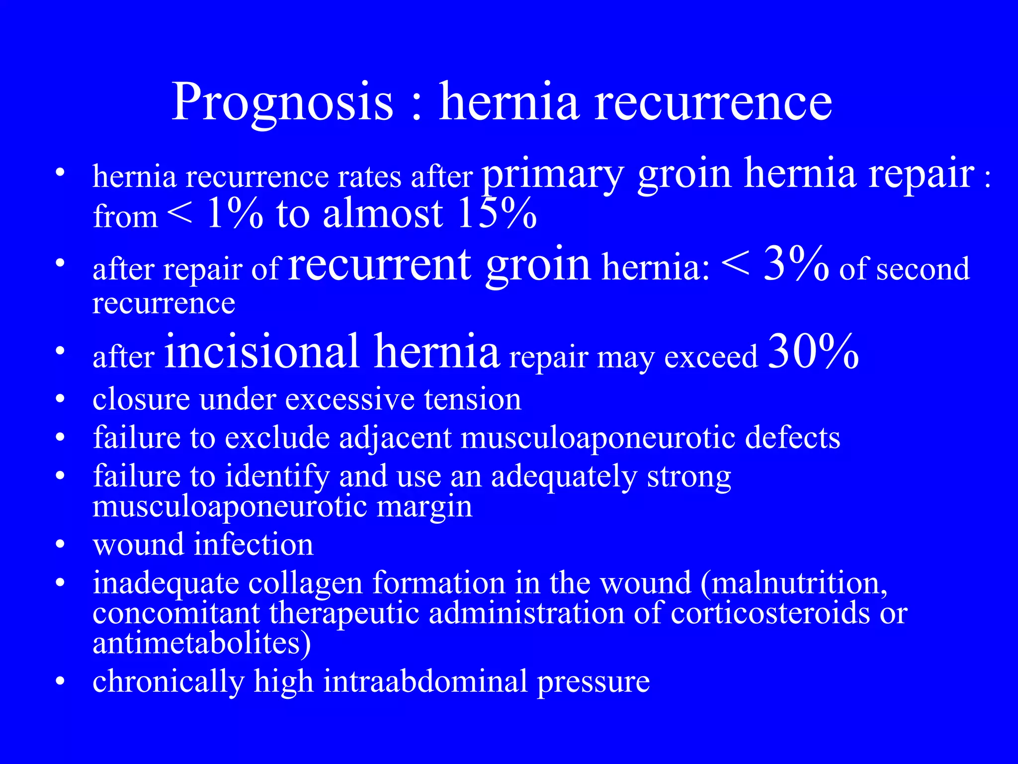 Prognosis : hernia recurrence  hernia recurrence rates after  primary groin hernia repair  : from  < 1% to almost 15% after repair of  recurrent groin  hernia:  < 3%  of second recurrence after  incisional hernia  repair may exceed  30% closure under excessive tension failure to exclude adjacent musculoaponeurotic defects failure to identify and use an adequately strong musculoaponeurotic margin wound infection inadequate collagen formation in the wound (malnutrition, concomitant therapeutic administration of corticosteroids or antimetabolites) chronically high intraabdominal pressure 
